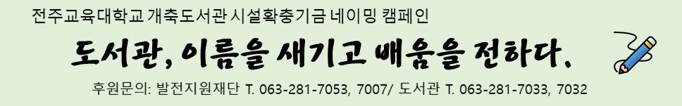전주교육대학교 개축도서관 시설확충기금 네이밍 캠페인
도서관, 이름을 새기고 배움을 전하다.
후원문의: 발전지원재단 T. 063-281-7053, 7007/ 도서관 T. 063-281-7033, 7032